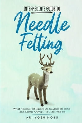 Intermediate Guide to Needle Felting: What Needle Felt Experts Do to Make Realistic (and Cuter) Animals + 8 Cute Projects by Yoshinobu, Ari