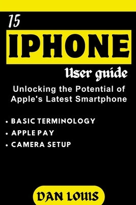 Iphone 15 Users Guide: Unlocking the Potential of Apple's Latest Smartphone by Louis, Dan