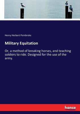 Military Equitation: Or, a method of breaking horses, and teaching soldiers to ride. Designed for the use of the army. by Pembroke, Henry Herbert