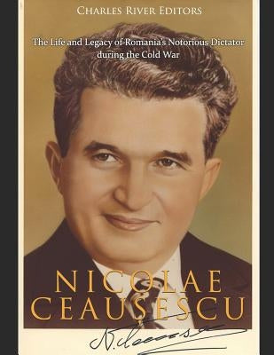 Nicolae Ceau&#537;escu: The Life and Legacy of Romania's Notorious Dictator during the Cold War by Charles River Editors