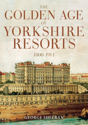 The Golden Age of Yorkshire Resorts 1800-1914 by Sheeran, George