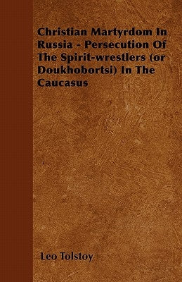 Christian Martyrdom In Russia - Persecution Of The Spirit-wrestlers (or Doukhobortsi) In The Caucasus by Tolstoy, Leo