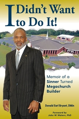 I Didn't Want to Do It: Memoir of a Sinner Turned Megachurch Builder by Bryant, Donald Earl