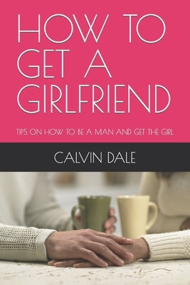 How to Get a Girlfriend: Tips on How to Be a Man and Get the Girl by Dale, Calvin