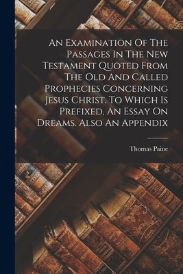 An Examination Of The Passages In The New Testament Quoted From The Old And Called Prophecies Concerning Jesus Christ. To Which Is Prefixed, An Essay by Paine, Thomas