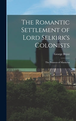 The Romantic Settlement of Lord Selkirk's Colonists: The Pioneers of Manitoba by Bryce, George