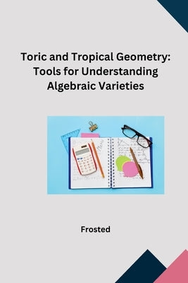 Toric and Tropical Geometry: Tools for Understanding Algebraic Varieties by Matt