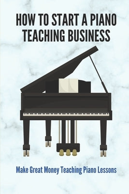 How To Start A Piano Teaching Business: Make Great Money Teaching Piano Lessons: Teaching Piano Technique To Beginners by Burhans, Tammera