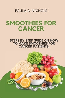 Smoothies for Cancer: Steps by Step Guide on How to Make Smoothies for Cancer Patients. by A. Nichols, Paula