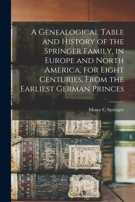 A Genealogical Table and History of the Springer Family, in Europe and North America, for Eight Centuries, From the Earliest German Princes by Springer, Moses C.