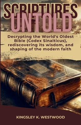 Scriptures Untold: Decrypting the World's Oldest Bible (Codex Sinaiticus), rediscovering its wisdom, and shaping of the modern faith by Westwood, Kingsley K.