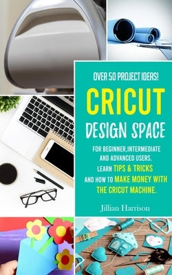 Cricut Design Space: Over 50 project ideas for beginners, intermediate and advanced users. Learn tips & tricks and how to make money with C by Harrison, Jillian