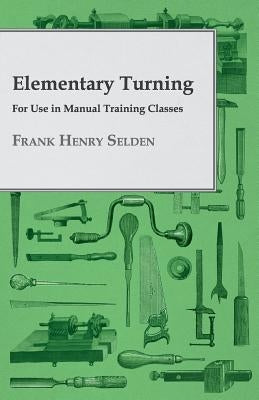 Elementary Turning - For Use in Manual Training Classes by Selden, Frank Henry