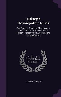 Halsey's Homeopathic Guide: For Families, Travelers, Missionaries, Pioneers, Miners, Farmers, Stock Raisers, Horse Owners, Dog Fanciers, Poultry K by Halsey, Clinton S.
