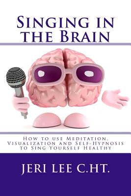 Singing in the Brain: How to use Meditation-Visualization and Self-Hypnosis to 'SING YOURSELF HEALTHY' by Lee C. Ht, Jeri R.