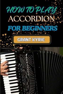 How to Play Accordion for Beginners: Learning Techniques, Essential Chords, And Popular Songs For New Players by Kyrie, Grant