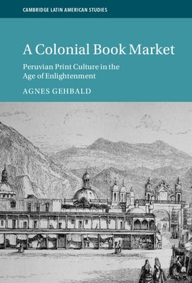 A Colonial Book Market: Peruvian Print Culture in the Age of Enlightenment by Gehbald, Agnes