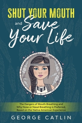 Shut Your Mouth and Save Your Life: The Dangers of Mouth Breathing and Why Nose or Nasal Breathing is Preferred, Based on the Native American Experien by Catlin, George