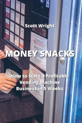 Money Snacks: How to Start a Profitable Vending Machine Business in 5 Weeks by Wright, Scott