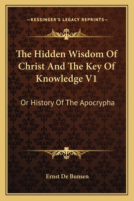 The Hidden Wisdom Of Christ And The Key Of Knowledge V1: Or History Of The Apocrypha by De Bunsen, Ernst