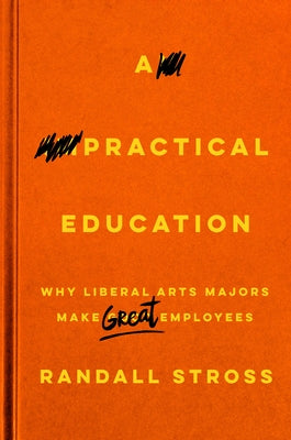 A Practical Education: Why Liberal Arts Majors Make Great Employees by Stross, Randall