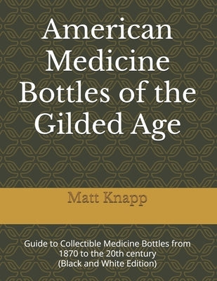 American Medicine Bottles of the Gilded Age: Guide to Collectible Medicine Bottles from 1870 to the 20th century (Black and White Edition) by Knapp, Matt