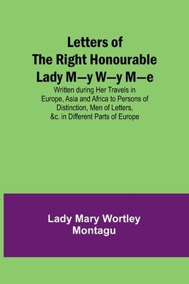 Letters of the Right Honourable Lady M-y W-y M-e; Written during Her Travels in Europe, Asia and Africa to Persons of Distinction, Men of Letters, &c. by Mary Wortley Montagu, Lady