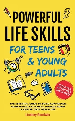 Powerful Life Skills for Teens & Young Adults: An Essential Guide - How To Build True Confidence, Achieve Healthy Habits, Manage Money Like a Pro & Su by Goodwin, Lindsey