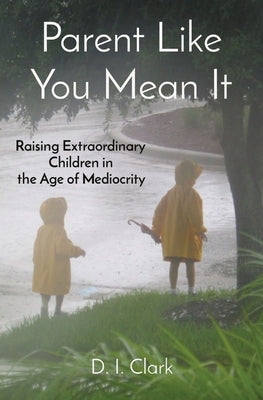 Parent Like You Mean It: Raising Extraordinary Children in the Age of Mediocrity by Clark, D. I.