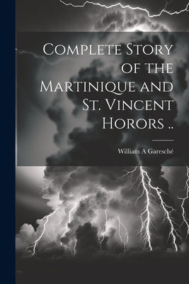 Complete Story of the Martinique and St. Vincent Horors .. by Garesché, William A.