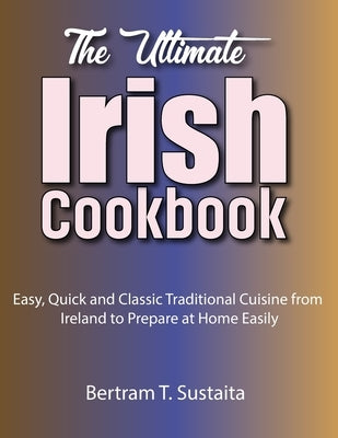 The Ultimate Irish Cookbook: Easy, Quick and Classic Traditional Cuisine from Ireland to Prepare at Home Easily by Sustaita, Bertram T.