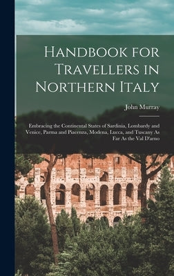 Handbook for Travellers in Northern Italy: Embracing the Continental States of Sardinia, Lombardy and Venice, Parma and Piacenza, Modena, Lucca, and T by Murray, John