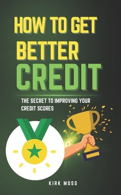 How to Get Better Credit: The Secret to Improving Your Credit Scores by Moss, Kirk