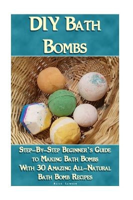 DIY Bath Bombs: Step-By-Step Beginner's Guide To Making Bath Bombs With 30 Amazing All-Natural Bath Bomb Recipes: (Essential Oils, Nat by Lawson, Alice