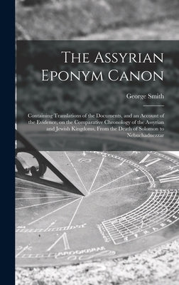 The Assyrian Eponym Canon; Containing Translations of the Documents, and an Account of the Evidence, on the Comparative Chronology of the Assyrian and by Smith, George