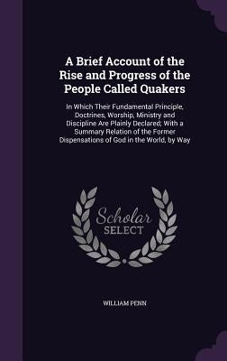 A Brief Account of the Rise and Progress of the People Called Quakers: In Which Their Fundamental Principle, Doctrines, Worship, Ministry and Discipli by Penn, William