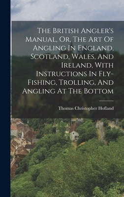 The British Angler's Manual, Or, The Art Of Angling In England, Scotland, Wales, And Ireland, With Instructions In Fly-fishing, Trolling, And Angling by Hofland, Thomas Christopher