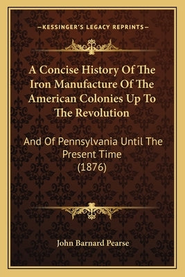 A Concise History Of The Iron Manufacture Of The American Colonies Up To The Revolution: And Of Pennsylvania Until The Present Time (1876) by Pearse, John Barnard