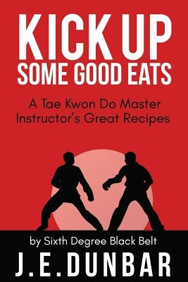 Kick Up Some Good Eats: A Tae Kwon Do Master Instructor's Great Recipes by Dunbar, J. E.