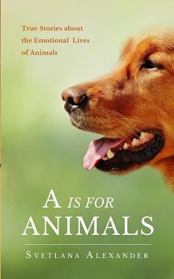 A Is for Animals: True Stories about the Emotional Lives of Animals by Alexander, Svetlana