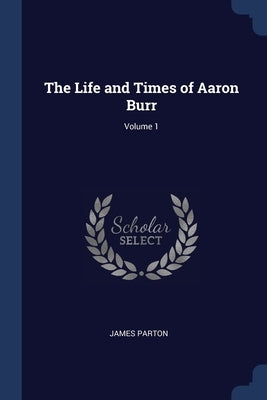 The Life and Times of Aaron Burr; Volume 1 by Parton, James