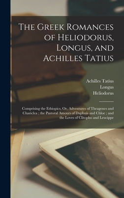 The Greek Romances of Heliodorus, Longus, and Achilles Tatius: Comprising the Ethiopics, Or, Adventures of Theagenes and Chariclea; the Pastoral Amour by Longus