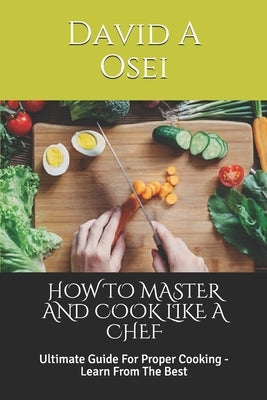 How to Master and Cook Like a Chef: Ultimate Guide For Proper Cooking - Learn From The Best by Osei, David a.