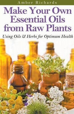 Make Your Own Essential Oils from Raw Plants Using Oils & Herbs for Optimum Health by Richards, Amber