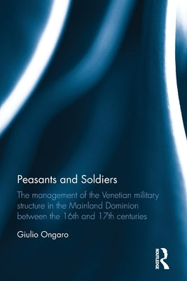 Peasants and Soldiers: The Management of the Venetian Military Structure in the Mainland Dominion Between the 16th and 17th Centuries by Ongaro, Giulio