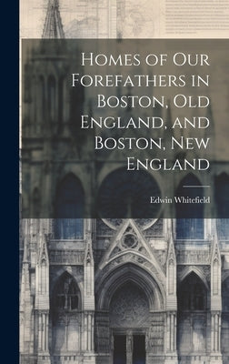 Homes of Our Forefathers in Boston, Old England, and Boston, New England by Whitefield, Edwin