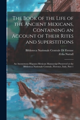 The Book of the Life of the Ancient Mexicans, Containing an Account of Their Rites and Superstitions: An Anonymous Hispano-Mexican Manuscript Preserve by Nuttall, Zelia