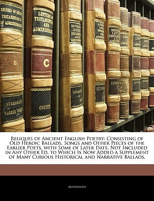 Reliques of Ancient English Poetry: Consisting of Old Heroic Ballads, Songs and Other Pieces of the Earlier Poets, with Some of Later Date, Not Includ by Anonymous