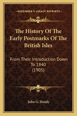 The History Of The Early Postmarks Of The British Isles: From Their Introduction Down To 1840 (1905) by Hendy, John G.