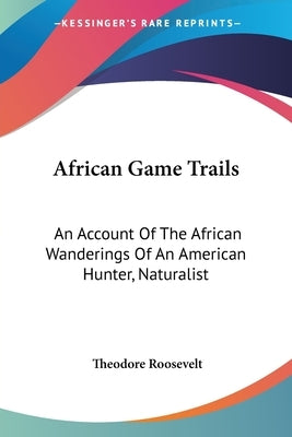 African Game Trails: An Account Of The African Wanderings Of An American Hunter, Naturalist by Roosevelt, Theodore